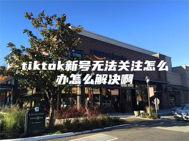 tiktok新号无法关注怎么办怎么解决啊