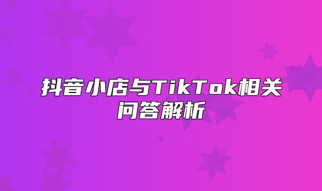 抖音小店与TikTok相关问答解析