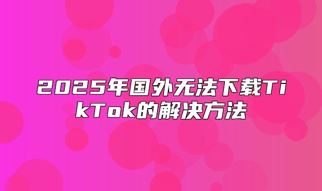 2025年国外无法下载TikTok的解决方法