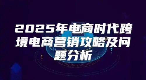 2025年电商时代跨境电商营销攻略及问题分析