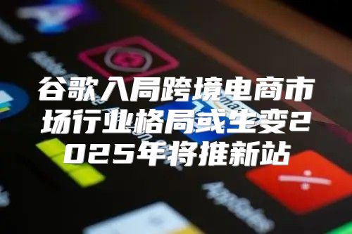 谷歌入局跨境电商市场行业格局或生变2025年将推新站