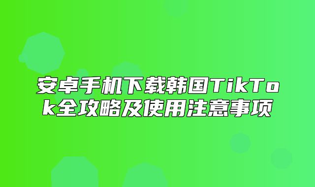 安卓手机下载韩国TikTok全攻略及使用注意事项