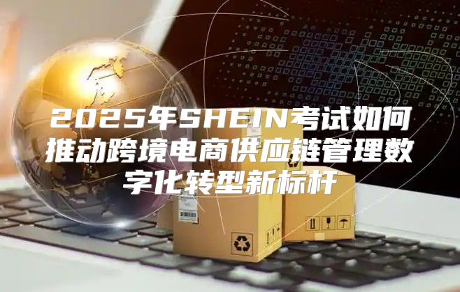 2025年SHEIN考试如何推动跨境电商供应链管理数字化转型新标杆