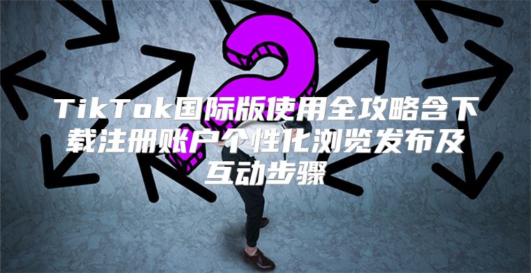 TikTok国际版使用全攻略含下载注册账户个性化浏览发布及互动步骤
