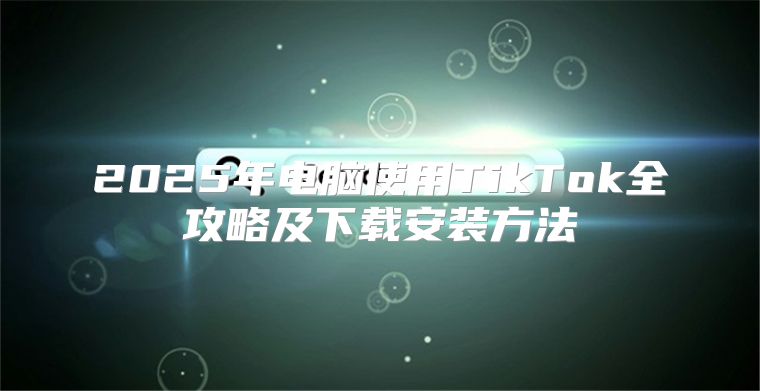 2025年电脑使用TikTok全攻略及下载安装方法
