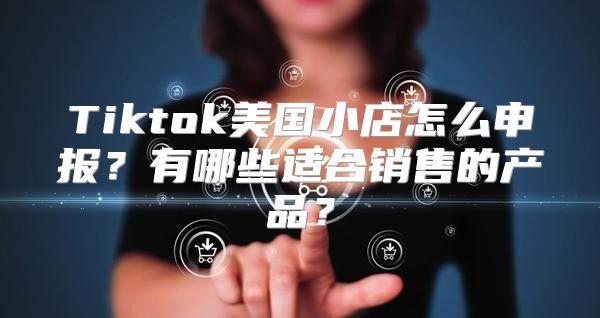 Tiktok美国小店怎么申报？有哪些适合销售的产品？