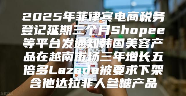 2025年菲律宾电商税务登记延期三个月Shopee等平台发通知韩国美容产品在越南市场三年增长五倍多Lazada被要求下架含他达拉非人参糖产品