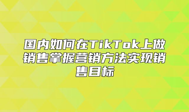 国内如何在TikTok上做销售掌握营销方法实现销售目标