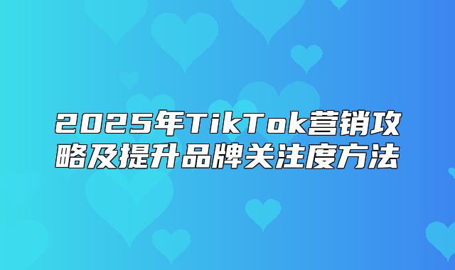 2025年TikTok营销攻略及提升品牌关注度方法