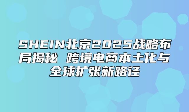 SHEIN北京2025战略布局揭秘 跨境电商本土化与全球扩张新路径