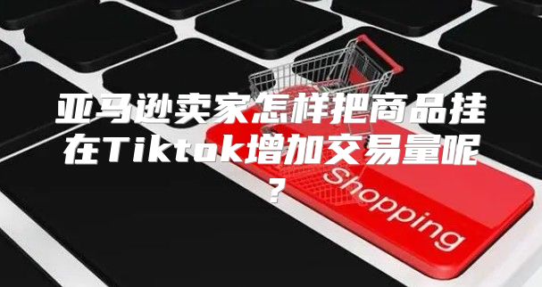 亚马逊卖家怎样把商品挂在Tiktok增加交易量呢？