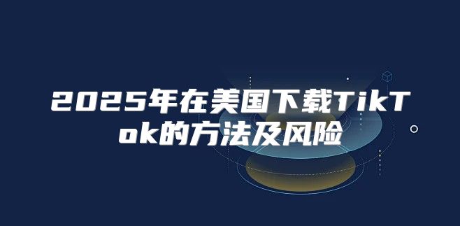 2025年在美国下载TikTok的方法及风险