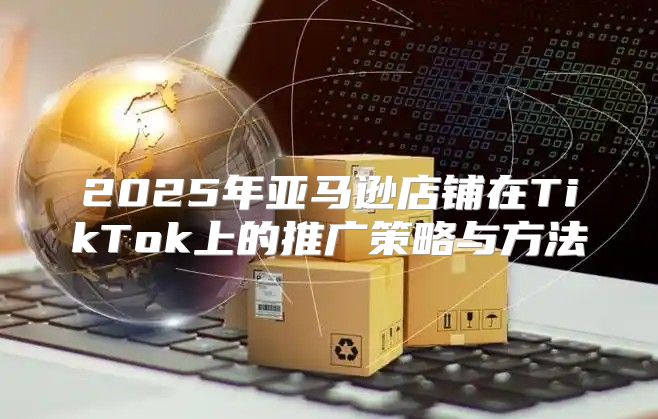 2025年亚马逊店铺在TikTok上的推广策略与方法