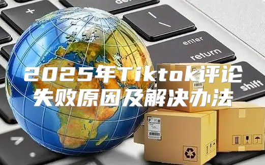 2025年Tiktok评论失败原因及解决办法
