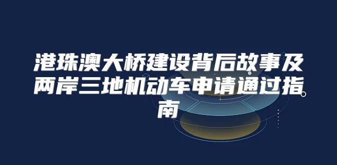 港珠澳大桥建设背后故事及两岸三地机动车申请通过指南