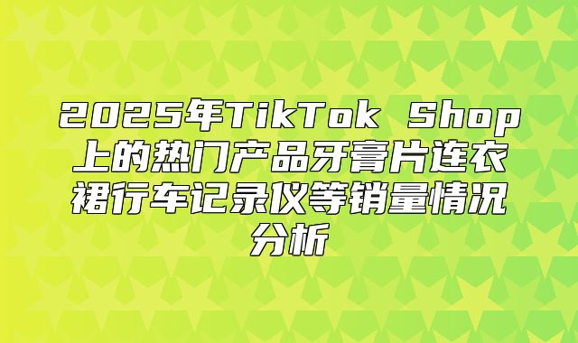 2025年TikTok Shop上的热门产品牙膏片连衣裙行车记录仪等销量情况分析