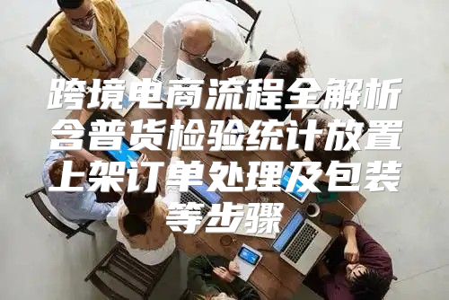 跨境电商流程全解析含普货检验统计放置上架订单处理及包装等步骤