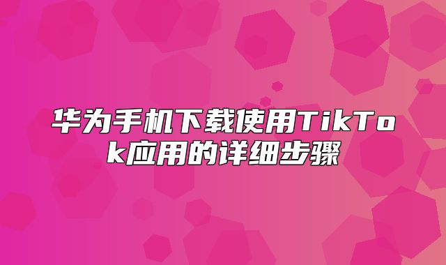 华为手机下载使用TikTok应用的详细步骤