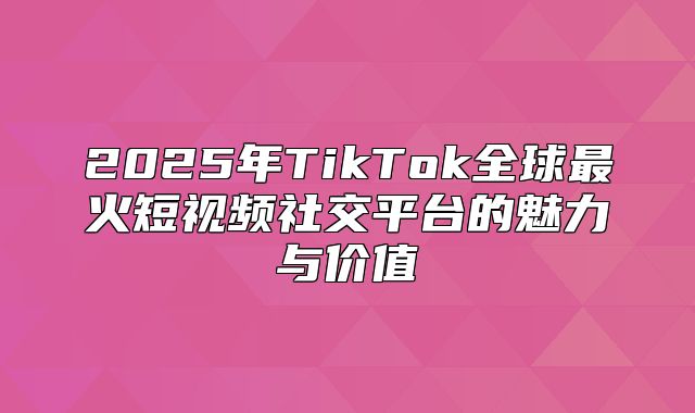 2025年TikTok全球最火短视频社交平台的魅力与价值