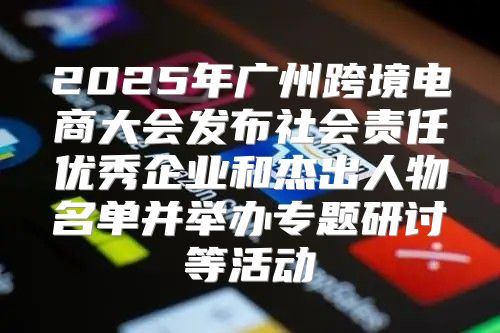 2025年广州跨境电商大会发布社会责任优秀企业和杰出人物名单并举办专题研讨等活动