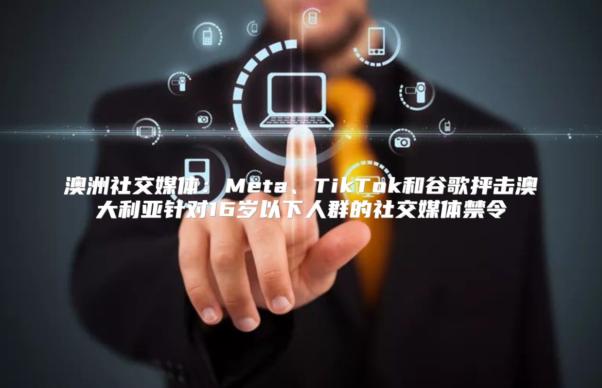 澳洲社交媒体：Meta、TikTok和谷歌抨击澳大利亚针对16岁以下人群的社交媒体禁令