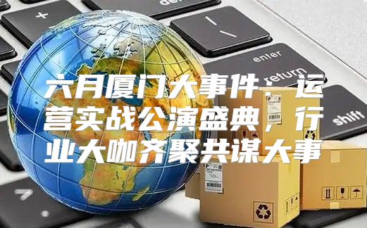 六月厦门大事件：运营实战公演盛典，行业大咖齐聚共谋大事
