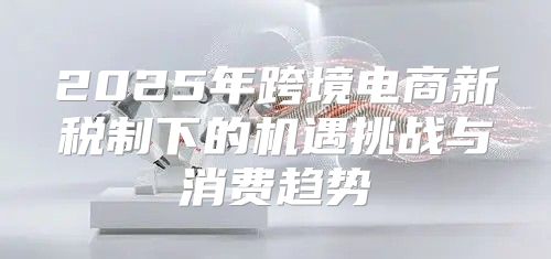 2025年跨境电商新税制下的机遇挑战与消费趋势