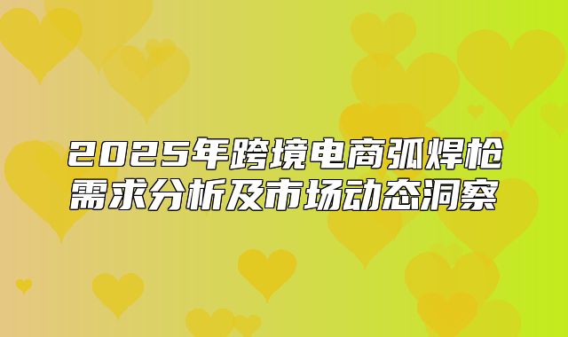 2025年跨境电商弧焊枪需求分析及市场动态洞察