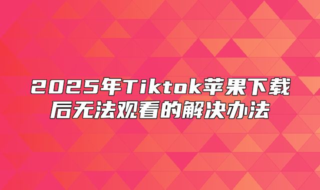 2025年Tiktok苹果下载后无法观看的解决办法