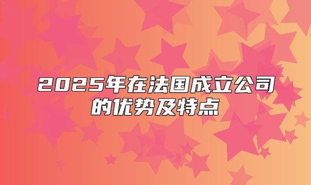 2025年在法国成立公司的优势及特点