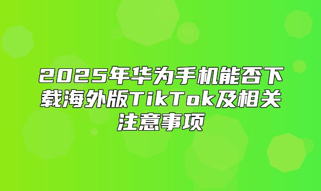 2025年华为手机能否下载海外版TikTok及相关注意事项