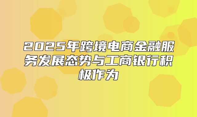 2025年跨境电商金融服务发展态势与工商银行积极作为