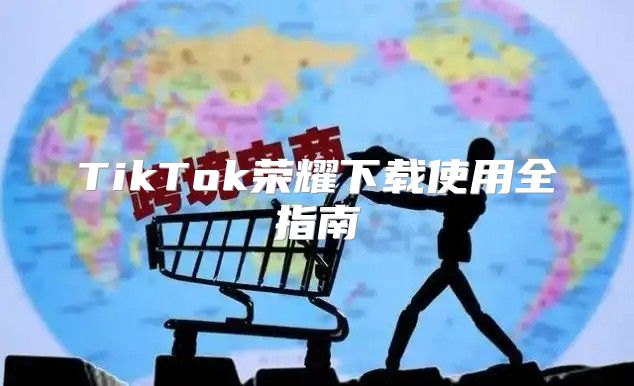 TikTok荣耀下载使用全指南