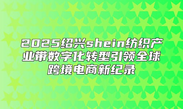 2025绍兴shein纺织产业带数字化转型引领全球跨境电商新纪录
