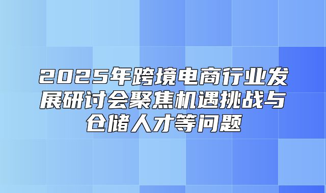 2025年跨境电商行业发展研讨会聚焦机遇挑战与仓储人才等问题