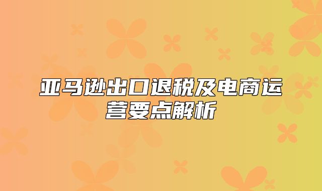 亚马逊出口退税及电商运营要点解析