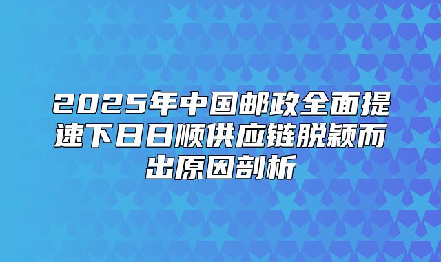 2025年中国邮政全面提速下日日顺供应链脱颖而出原因剖析