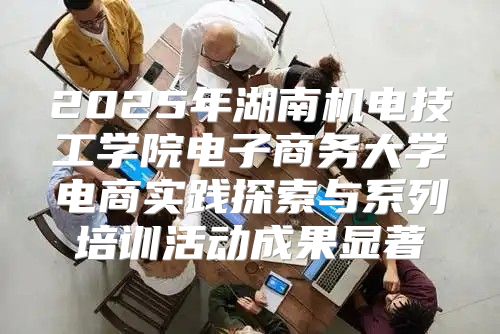 2025年湖南机电技工学院电子商务大学电商实践探索与系列培训活动成果显著