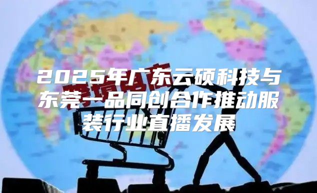 2025年广东云硕科技与东莞一品同创合作推动服装行业直播发展