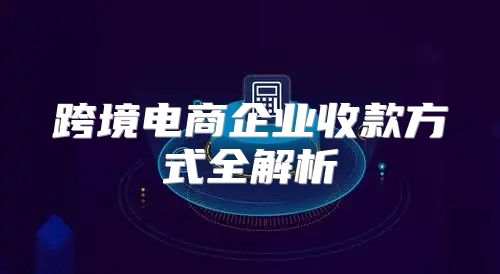跨境电商企业收款方式全解析
