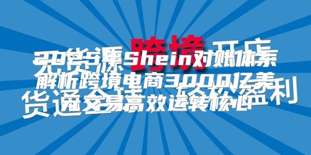 2025年Shein对账体系解析跨境电商3000亿美元交易高效运转核心