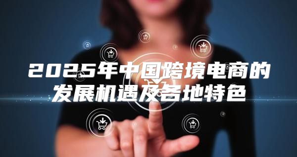 2025年中国跨境电商的发展机遇及各地特色