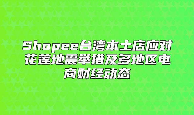 Shopee台湾本土店应对花莲地震举措及多地区电商财经动态
