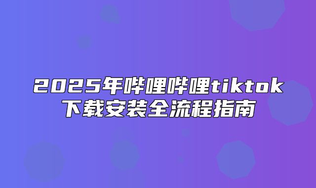 2025年哔哩哔哩tiktok下载安装全流程指南