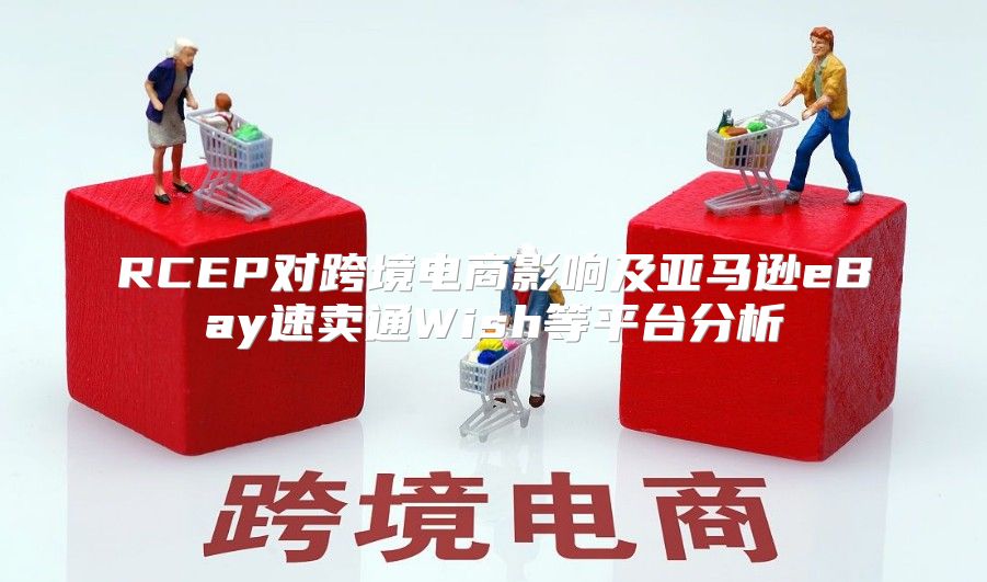 RCEP对跨境电商影响及亚马逊eBay速卖通Wish等平台分析