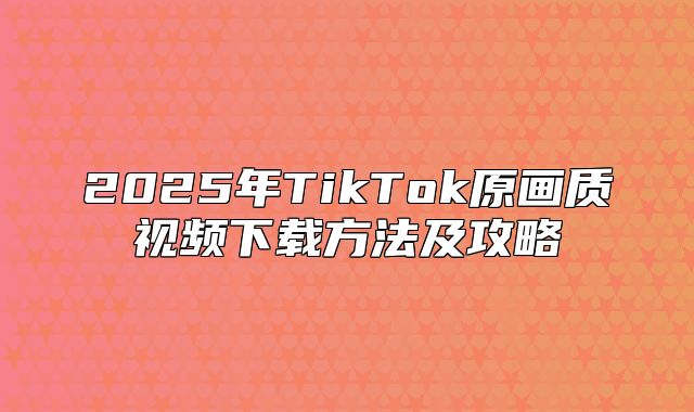 2025年TikTok原画质视频下载方法及攻略