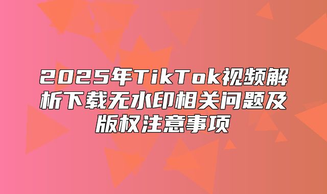 2025年TikTok视频解析下载无水印相关问题及版权注意事项