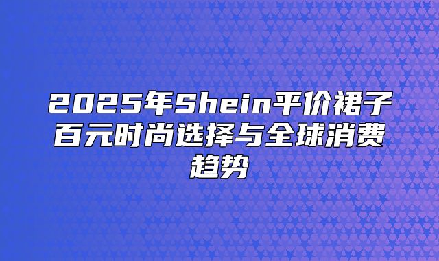 2025年Shein平价裙子百元时尚选择与全球消费趋势