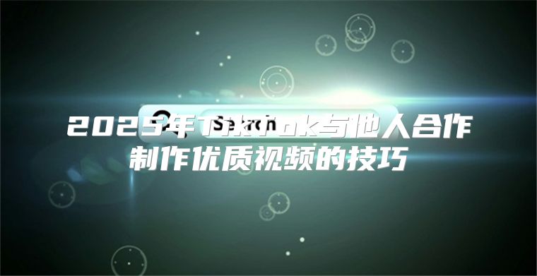 2025年TikTok与他人合作制作优质视频的技巧
