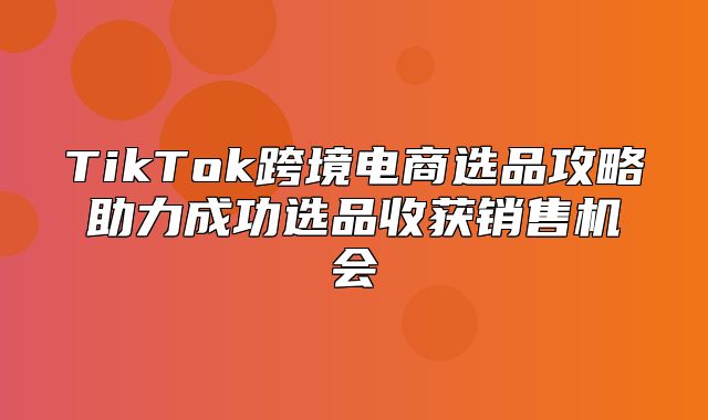 TikTok跨境电商选品攻略助力成功选品收获销售机会